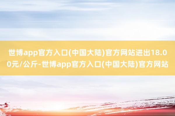 世博app官方入口(中国大陆)官方网站进出18.00元/公斤-世博app官方入口(中国大陆)官方网站