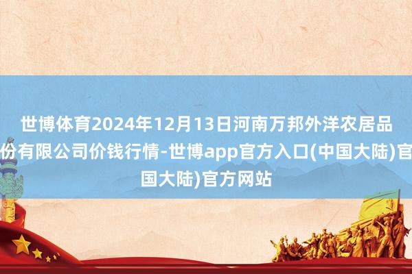 世博体育2024年12月13日河南万邦外洋农居品物流股份有限公司价钱行情-世博app官方入口(中国大陆)官方网站