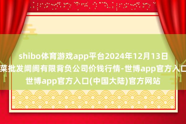 shibo体育游戏app平台2024年12月13日河北省怀来县京西果菜批发阛阓有限背负公司价钱行情-世博app官方入口(中国大陆)官方网站