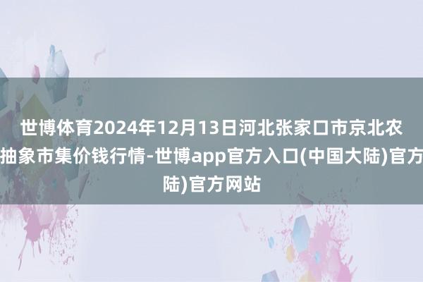 世博体育2024年12月13日河北张家口市京北农居品抽象市集价钱行情-世博app官方入口(中国大陆)官方网站