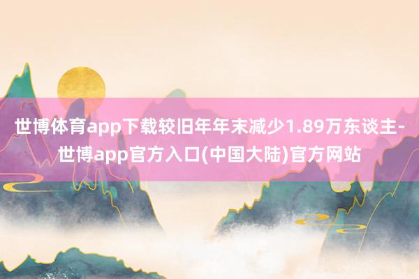 世博体育app下载较旧年年末减少1.89万东谈主-世博app官方入口(中国大陆)官方网站