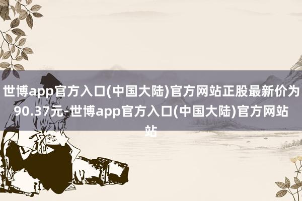 世博app官方入口(中国大陆)官方网站正股最新价为90.37元-世博app官方入口(中国大陆)官方网站