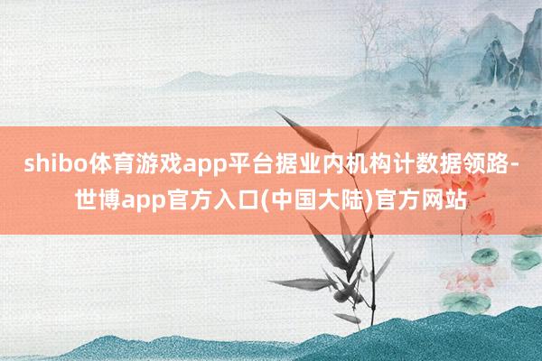 shibo体育游戏app平台据业内机构计数据领路-世博app官方入口(中国大陆)官方网站