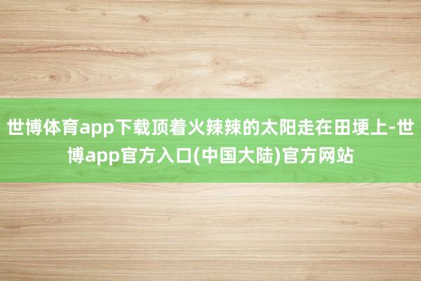 世博体育app下载顶着火辣辣的太阳走在田埂上-世博app官方入口(中国大陆)官方网站