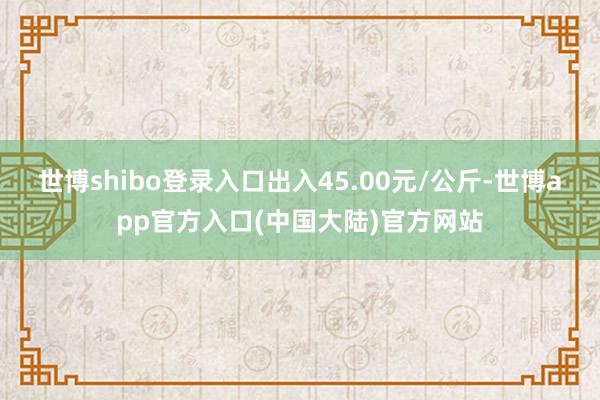 世博shibo登录入口出入45.00元/公斤-世博app官方入口(中国大陆)官方网站