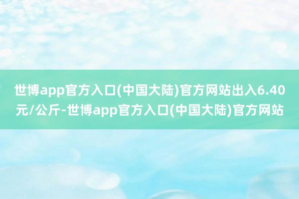 世博app官方入口(中国大陆)官方网站出入6.40元/公斤-世博app官方入口(中国大陆)官方网站