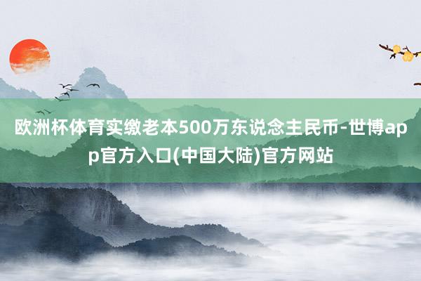 欧洲杯体育实缴老本500万东说念主民币-世博app官方入口(中国大陆)官方网站