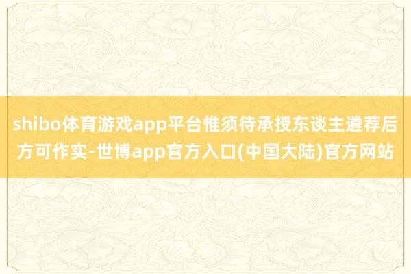 shibo体育游戏app平台惟须待承授东谈主遴荐后方可作实-世博app官方入口(中国大陆)官方网站