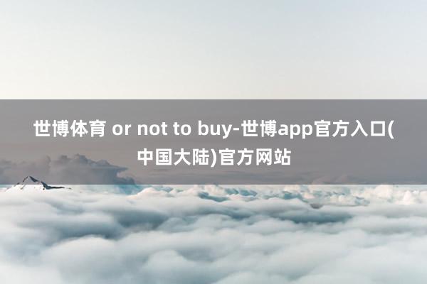 世博体育 or not to buy-世博app官方入口(中国大陆)官方网站