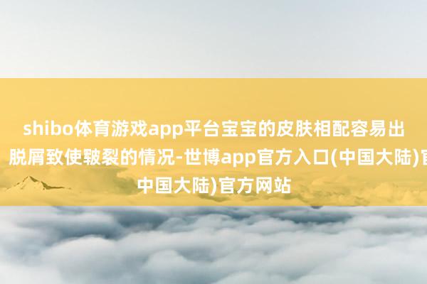 shibo体育游戏app平台宝宝的皮肤相配容易出现干燥、脱屑致使皲裂的情况-世博app官方入口(中国大陆)官方网站