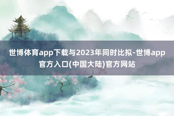 世博体育app下载与2023年同时比拟-世博app官方入口(中国大陆)官方网站