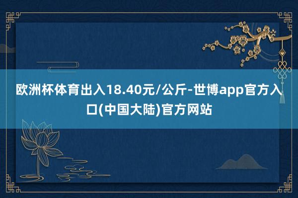 欧洲杯体育出入18.40元/公斤-世博app官方入口(中国大陆)官方网站