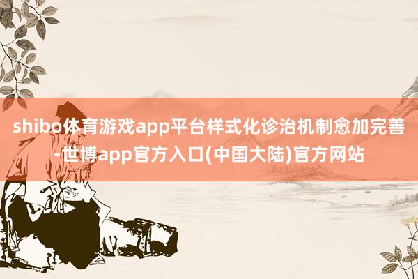 shibo体育游戏app平台样式化诊治机制愈加完善-世博app官方入口(中国大陆)官方网站