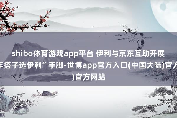 shibo体育游戏app平台 　　伊利与京东互助开展“过年搭子选伊利”手脚-世博app官方入口(中国大陆)官方网站