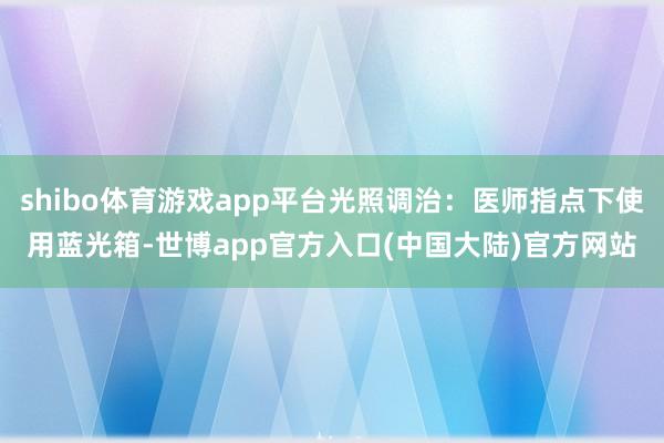 shibo体育游戏app平台光照调治：医师指点下使用蓝光箱-世博app官方入口(中国大陆)官方网站