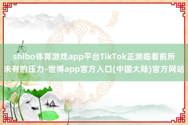 shibo体育游戏app平台TikTok正濒临着前所未有的压力-世博app官方入口(中国大陆)官方网站