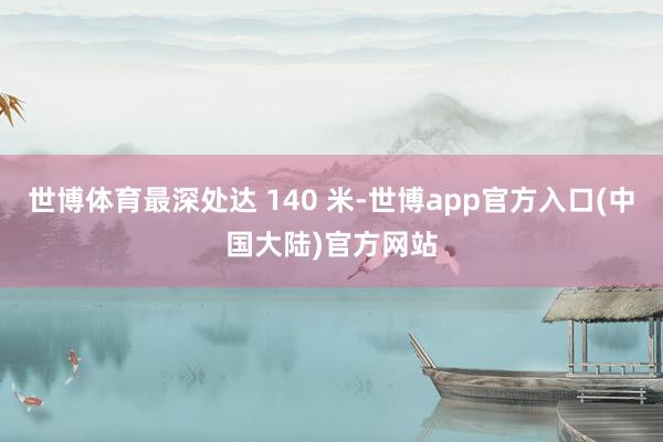 世博体育最深处达 140 米-世博app官方入口(中国大陆)官方网站