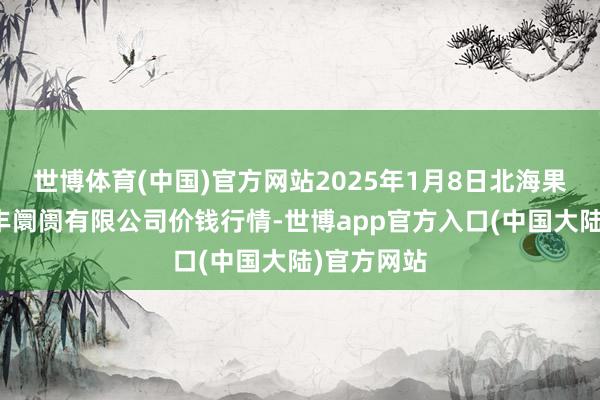 世博体育(中国)官方网站2025年1月8日北海果业砀山惠丰阛阓有限公司价钱行情-世博app官方入口(中国大陆)官方网站