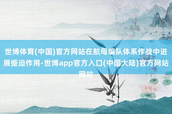 世博体育(中国)官方网站在航母编队体系作战中进展蹙迫作用-世博app官方入口(中国大陆)官方网站