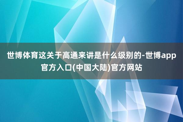 世博体育这关于高通来讲是什么级别的-世博app官方入口(中国大陆)官方网站