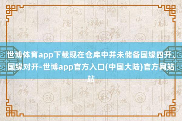 世博体育app下载现在仓库中并未储备国缘四开、国缘对开-世博app官方入口(中国大陆)官方网站